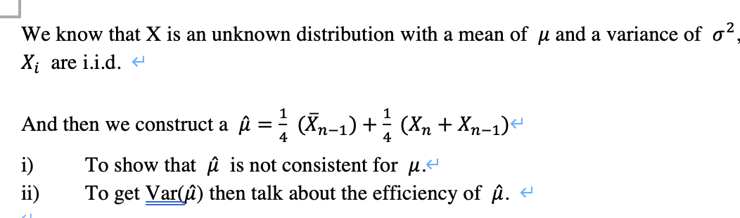 We know that X is an unknown distribution with a mean of u and a variance of o²,
Xị are i.i.d.
1
And then we construct a û
(Xn-1) + (Xn + Xn-1)“
= -
4
4
i)
To show that û is not consistent for u.
ii)
To get Var(û) then talk about the efficiency of û.
