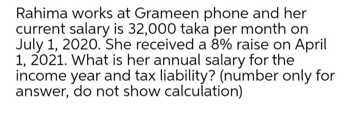 Rahima works at Grameen phone and her
current salary is 32,000 taka per month on
July 1, 2020. She received a 8% raise on April
1, 2021. What is her annual salary for the
income year and tax liability? (number only for
answer, do not show calculation)
