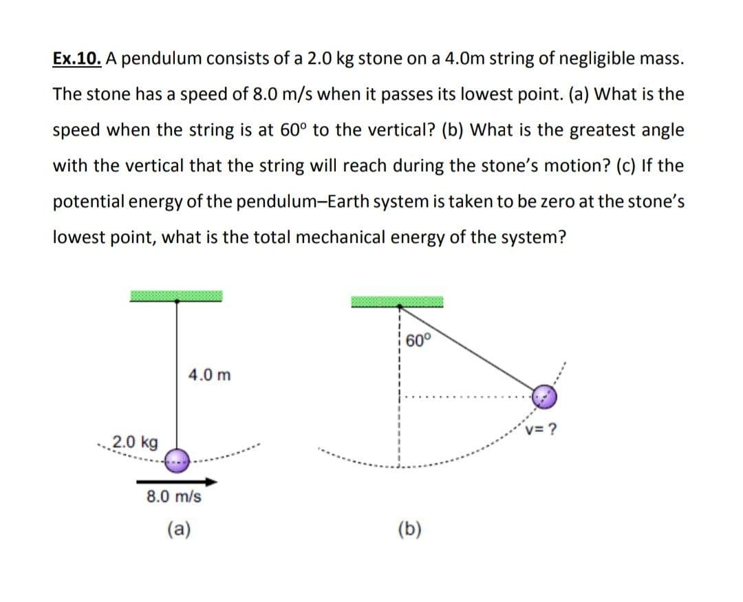 Ex.10. A pendulum consists of a 2.0 kg stone on a 4.0m string of negligible mass.
The stone has a speed of 8.0 m/s when it passes its lowest point. (a) What is the
speed when the string is at 60° to the vertical? (b) What is the greatest angle
with the vertical that the string will reach during the stone's motion? (c) If the
potential energy of the pendulum-Earth system is taken to be zero at the stone's
lowest point, what is the total mechanical energy of the system?
60°
4.0 m
v= ?
2.0 kg
8.0 m/s
(a)
(b)
