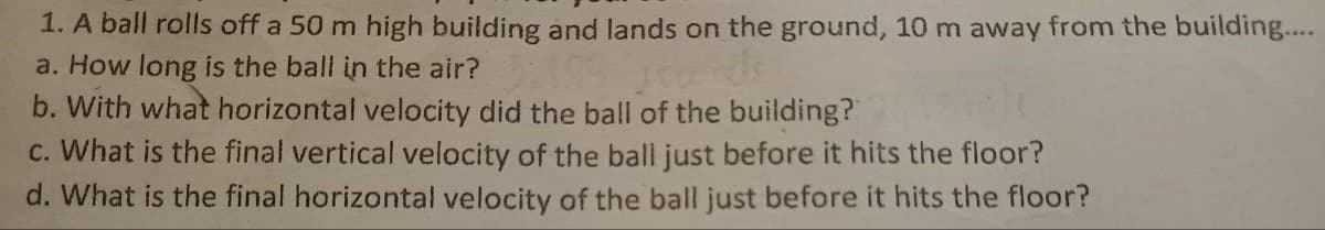 1. A ball rolls off a 50 m high building and lands on the ground, 10 m away from the building...
a. How long is the ball in the air?
b. With what horizontal velocity did the ball of the building?
c. What is the final vertical velocity of the ball just before it hits the floor?
d. What is the final horizontal velocity of the ball just before it hits the floor?
