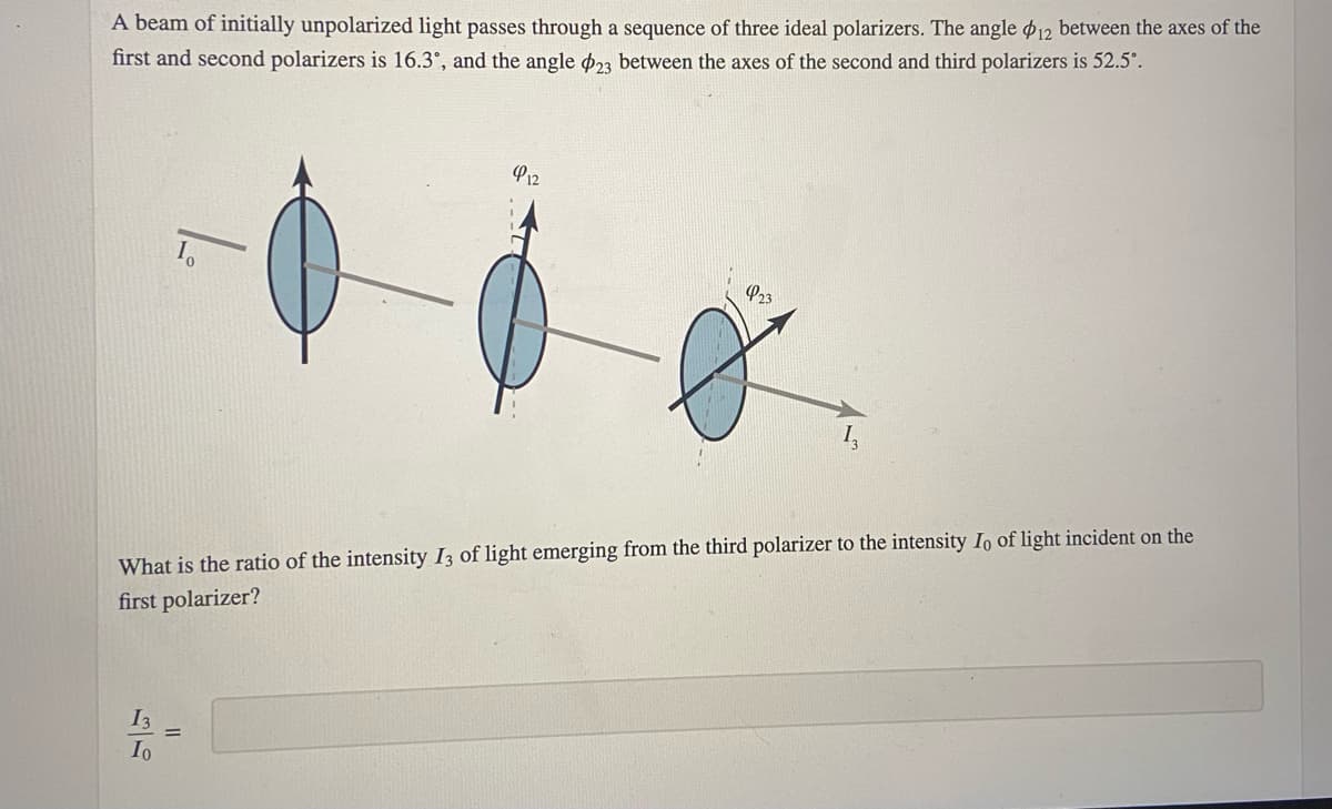 A beam of initially unpolarized light passes through a sequence of three ideal polarizers. The angle $12 between the axes of the
first and second polarizers is 16.3°, and the angle 23 between the axes of the second and third polarizers is 52.5°.
412
923
10
What is the ratio of the intensity I3 of light emerging from the third polarizer to the intensity Io of light incident on the
first polarizer?
13
Io
||