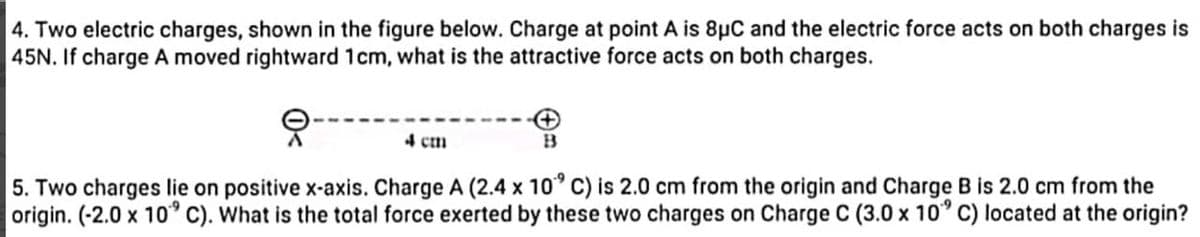 4. Two electric charges, shown in the figure below. Charge at point A is 8μC and the electric force acts on both charges is
45N. If charge A moved rightward 1cm, what is the attractive force acts on both charges.
4 cm
B
5. Two charges lie on positive x-axis. Charge A (2.4 x 10° C) is 2.0 cm from the origin and Charge B is 2.0 cm from the
origin. (-2.0 x 10° C). What is the total force exerted by these two charges on Charge C (3.0 x 10° C) located at the origin?