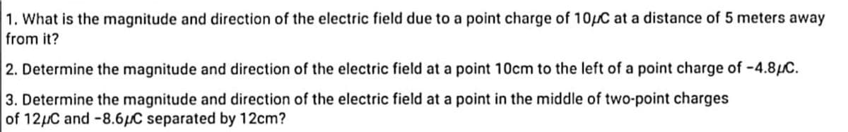 1. What is the magnitude and direction of the electric field due to a point charge of 10/C at a distance of 5 meters away
from it?
2. Determine the magnitude and direction of the electric field at a point 10cm to the left of a point charge of -4.8μC.
3. Determine the magnitude and direction of the electric field at a point in the middle of two-point charges
of 12μC and -8.6μC separated by 12cm?