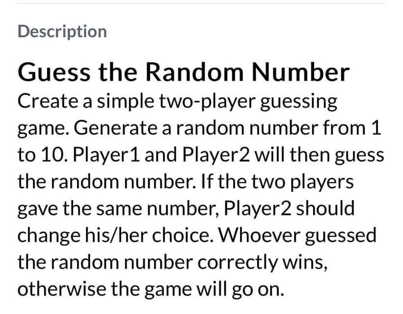 Description
Guess the Random Number
Create a simple two-player guessing
game. Generate a random number from 1
to 10. Player 1 and Player2 will then guess
the random number. If the two players
gave the same number, Player2 should
change his/her choice. Whoever guessed
the random number correctly wins,
otherwise the game will go on.