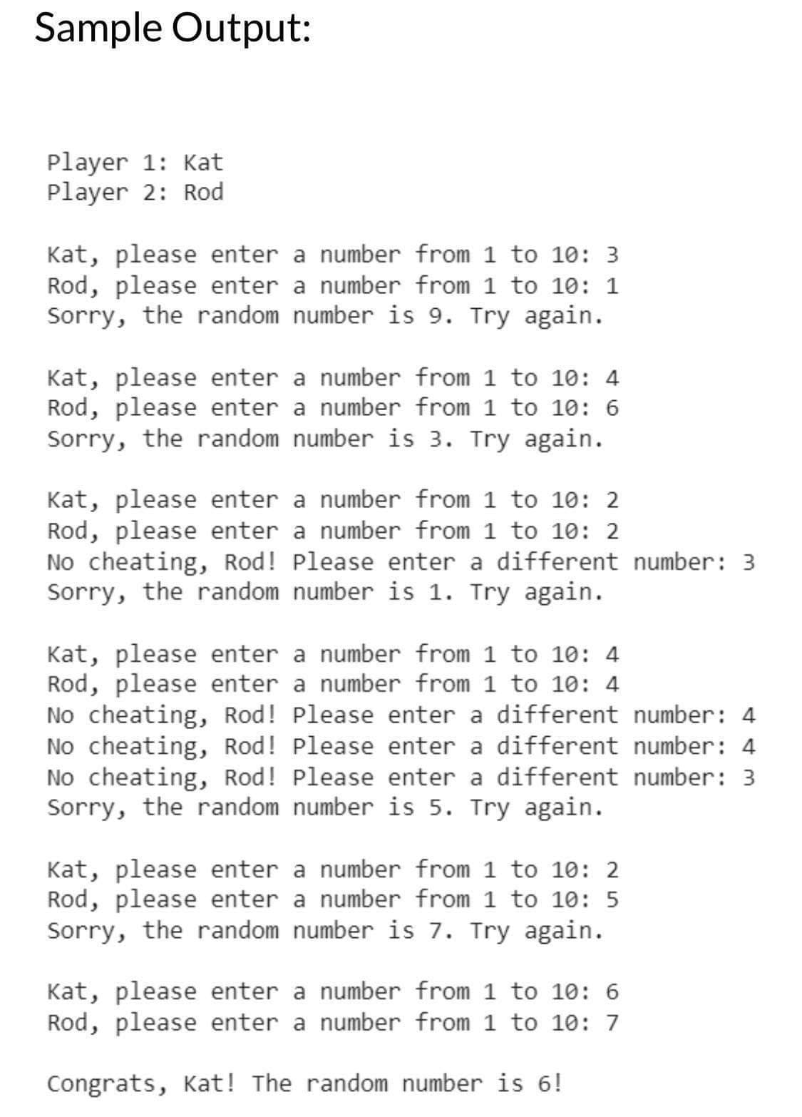 Sample Output:
Player 1: Kat
Player 2: Rod
Kat, please enter a number from 1 to 10: 3
Rod, please enter a number from 1 to 10: 1
Sorry, the random number is 9. Try again.
Kat, please enter a number from 1 to 10:4
Rod, please enter a number from 1 to 10: 6
Sorry, the random number is 3. Try again.
Kat, please enter a number from 1 to 10: 2
Rod, please enter a number from 1 to 10: 2
No cheating, Rod! Please enter a different number: 3
Sorry, the random number is 1. Try again.
Kat, please enter a number from 1 to 10: 4
Rod, please enter a number from 1 to 10: 4
No cheating, Rod! Please enter a different number: 4
No cheating, Rod! Please enter a different number: 4
No cheating, Rod! Please enter a different number: 3
Sorry, the random number is 5. Try again.
Kat, please enter a number from 1 to 10: 2
Rod, please enter a number from 1 to 10: 5
Sorry, the random number is 7. Try again.
Kat, please enter a number from 1 to 10: 6
Rod, please enter a number from 1 to 10: 7
Congrats, Kat! The random number is 6!
