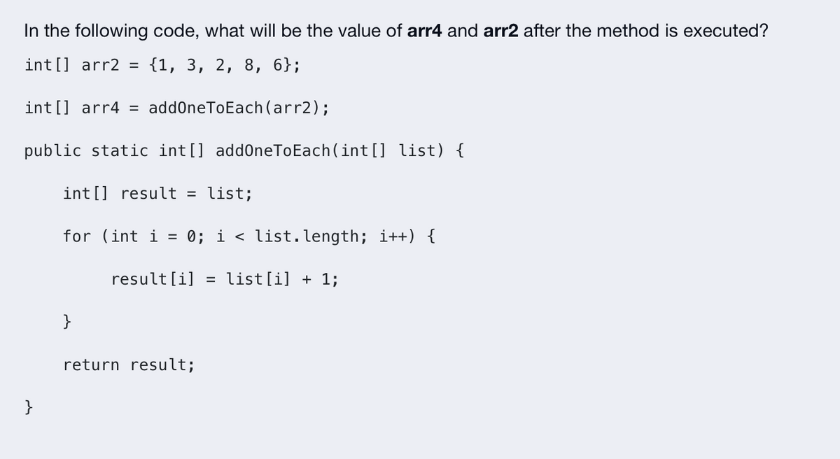 In the following code, what will be the value of arr4 and arr2 after the method is executed?
int[] arr2 = {1, 3, 2, 8, 6};
int[] arr4 = addOneToEach (arr2);
public static int[] addOneToEach(int[] list) {
int[] result = list;
for (int i = 0; i < list.length; i++) {
result[i] = list[i] + 1;
}
}
return result;