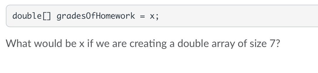 double [] gradesOfHomework
= X;
What would be x if we are creating a double array of size 7?