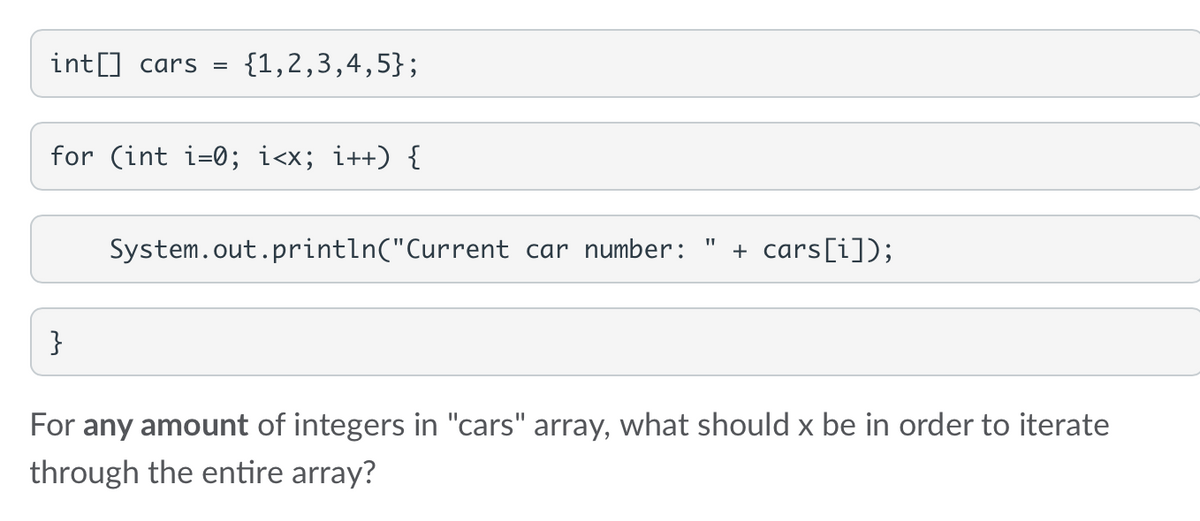int[] cars = {1,2,3,4,5};
for (int i=0; i<x; i++) {
}
System.out.println("Current car number: + cars [i]);
For any amount of integers in "cars" array, what should x be in order to iterate
through the entire array?
