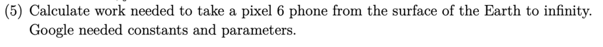 (5) Calculate work needed to take a pixel 6 phone from the surface of the Earth to infinity.
Google needed constants and parameters.