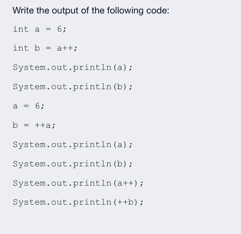 Write the output of the following code:
int a
6;
=
int b = a++;
System.out.println (a);
System.out.println (b);
a = 6;
b = ++a;
System.out.println (a);
System.out.println (b);
System.out.println(a++);
System.out.println(++b);