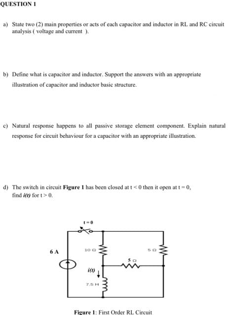 QUESTION 1
a) State two (2) main properties or acts of each capacitor and inductor in RL and RC cireuit
analysis ( voltage and current ).
b) Define what is capacitor and inductor. Support the answers with an appropriate
illustration of capacitor and inductor basic structure.
c) Natural response happens to all passive storage element component. Explain natural
response for circuit behaviour for a capacitor with an appropriate illustration.
d) The switch in circuit Figure 1 has been closed at t< 0 then it open att = 0,
find i(t) for t> 0.
6 A
10 0
i(t)
7.5 H
Figure 1: First Order RL Circuit
