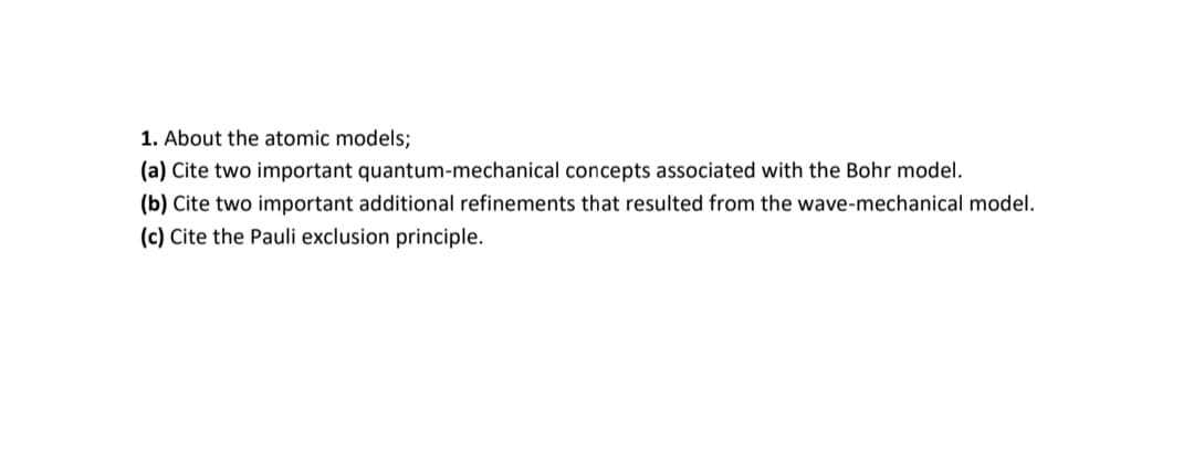 1. About the atomic models;
(a) Cite two important quantum-mechanical concepts associated with the Bohr model.
(b) Cite two important additional refinements that resulted from the wave-mechanical model.
(c) Cite the Pauli exclusion principle.
