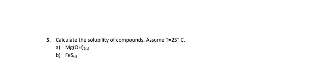 5. Calculate the solubility of compounds. Assume T=25° C.
a) Mg(OH)2(s)
b) FeS(s)
