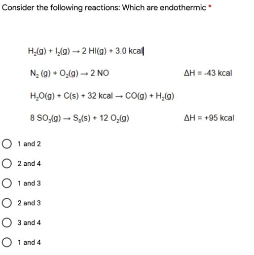 Consider the following reactions: Which are endothermic *
H,(g) + I,(g) → 2 HI(g) + 3.0 kca||
N2 (g) + O¿(g) → 2 NO
AH = -43 kcal
H,O(g) + C(s) + 32 kcal → CO(g) + H,(g)
8 SO;(g) – Se(s) + 12 O,(g)
AH = +95 kcal
O 1 and 2
O 2 and 4
O 1 and 3
O 2 and 3
3 and 4
O 1 and 4
