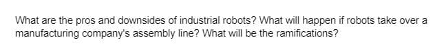 What are the pros and downsides of industrial robots? What will happen if robots take over a
manufacturing company's assembly line? What will be the ramifications?
