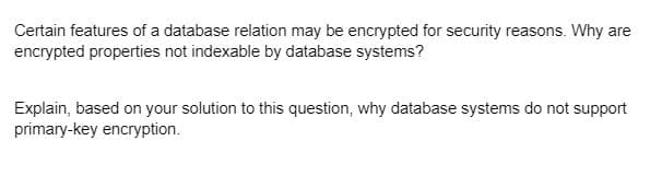 Certain features of a database relation may be encrypted for security reasons. Why are
encrypted properties not indexable by database systems?
Explain, based on your solution to this question, why database systems do not support
primary-key encryption.
