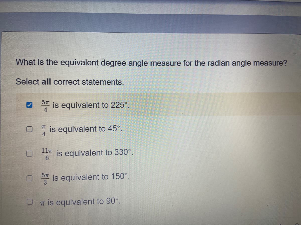 What is the equivalent degree angle measure for the radian angle measure?
Select all correct statements.
is equivalent to 225°.
4
O * is equivalent to 45°.
11T
is equivalent to 330°.
6.
57
is equivalent to 150°.
3.
U T is equivalent to 90°.
