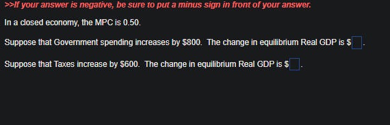 >>If your answer is negative, be sure to put a minus sign in front of your answer.
In a closed economy, the MPC is 0.50.
Suppose that Government spending increases by $800. The change in equilibrium Real GDP is $
Suppose that Taxes increase by $600. The change in equilibrium Real GDP is $