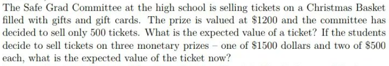 The Safe Grad Committee at the high school is selling tickets on a Christmas Basket
filled with gifts and gift cards. The prize is valued at $1200 and the committee has
decided to sell only 500 tickets. What is the expected value of a ticket? If the students
decide to sell tickets on three monetary prizes - one of $1500 dollars and two of $500
each, what is the expected value of the ticket now?