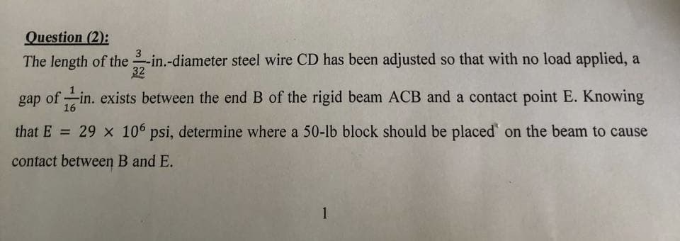 Question (2):
The length of the 2-in.-diameter steel wire CD has been adjusted so that with no load applied, a
gap of -in. exists between the end B of the rigid beam ACB and a contact point E. Knowing
16
that E = 29 x 106 psi, determine where a 50-lb block should be placed on the beam to cause
contact between B and E.
1