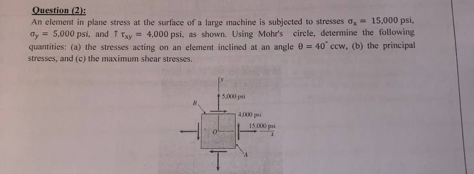 Question (2):
An element in plane stress at the surface of a large machine is subjected to stresses x = 15,000 psi,
Gy 5,000 psi, and ↑ Txy = 4,000 psi, as shown. Using Mohr's circle, determine the following
quantities: (a) the stresses acting on an element inclined at an angle 0 = 40° ccw, (b) the principal
stresses, and (c) the maximum shear stresses.
B
5,000 psi
T
4,000 psi
15,000 psi
X
A