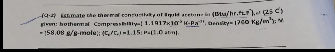 (Q-2) Estimate the thermal conductivity of liquid acetone in (Btu/hr.ft.F ),at (25 C)
given; Isothermal Compressibility=( 1.1917×106 K-Pa); Density= (760 Kg/m³); M
= (58.08 g/g-mole); (Cp/C,) =1.15; P=(1.0 atm).

