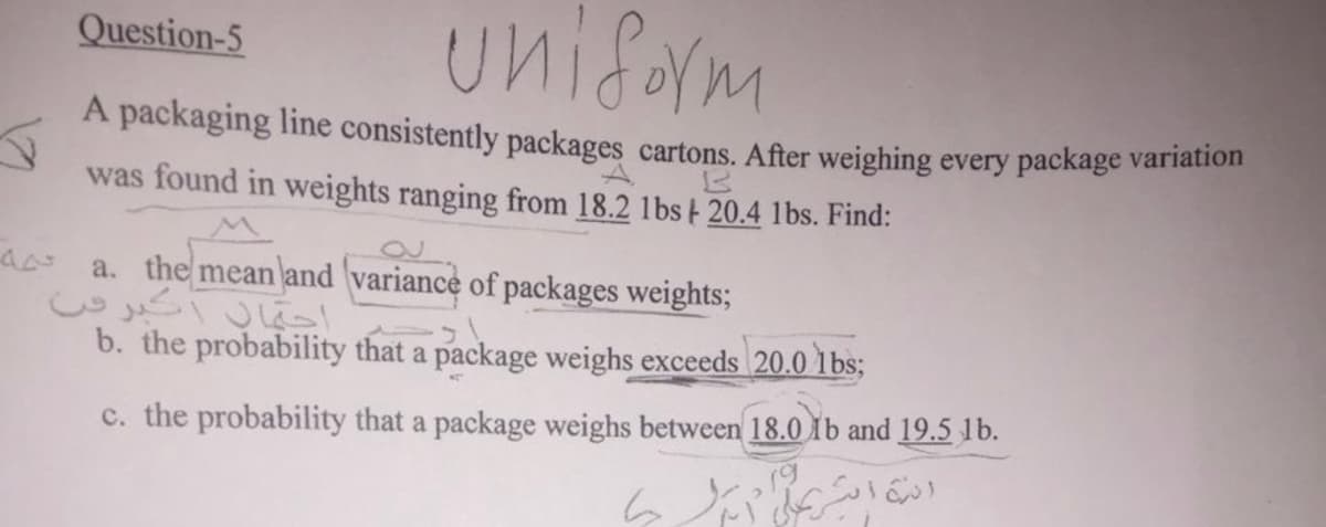 کره
Question-5
Uniform
A packaging line consistently packages cartons. After weighing every package variation
was found in weights ranging from 18.2 1bs | 20.4 1bs. Find:
a. the mean and variance of packages weights;
احتمال أكبر من
b. the probability that a package weighs exceeds 20.0 lbs;
c. the probability that a package weighs between 18.0 Ib and 19.5 1b.
اری -
انه اثر