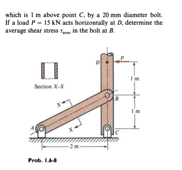 which is 1 m above point C, by a 20 mm diameter bolt.
If a load P = 15 kN acts horizontally at D, determine the
average shear stress Taver in the bolt at B.
Section X-X
Prob. 1.6-8
-2 m
D
O
B
C
Im
I'm