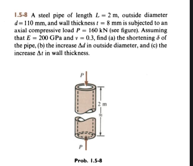1.5-8 A steel pipe of length L = 2 m, outside diameter
d=110 mm, and wall thickness t = 8 mm is subjected to an
axial compressive load P = 160 kN (see figure). Assuming
that E = 200 GPa and v= 0.3, find (a) the shortening & of
the pipe, (b) the increase Ad in outside diameter, and (c) the
increase At in wall thickness.
2 m
Prob. 1.5-8