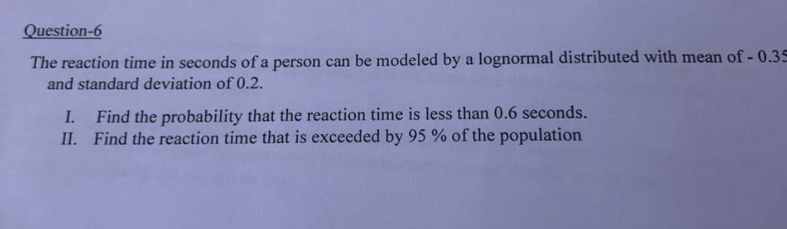 Question-6
The reaction time in seconds of a person can be modeled by a lognormal distributed with mean of -0.35
and standard deviation of 0.2.
I. Find the probability that the reaction time is less than 0.6 seconds.
II. Find the reaction time that is exceeded by 95 % of the population