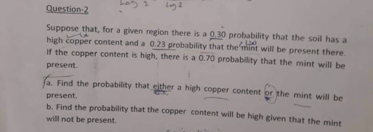 Log 2
Log 2
Question-2
Suppose that, for a given region there is a 0.30 probability that the soil has a
high copper content and a 0.23 probability that the mint will be present there.
If the copper content is high, there is a 0.70 probability that the mint will be
present.
a. Find the probability that either a high copper content or the mint will be
present.
b. Find the probability that the copper content will be high given that the mint
will not be present.