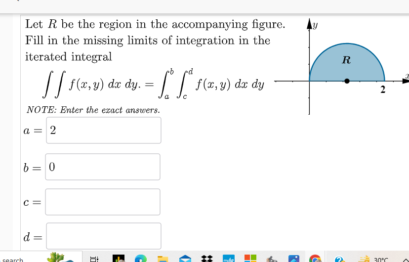 Let R be the region in the accompanying figure.
Fill in the missing limits of integration in the
iterated integral
Y
b
[[ f(x, y) dx dy.
==
· Lo L * f ( x, y )
f(x, y) dx dy
a
с
NOTE: Enter the exact answers.
a = 2
b=0
C =
search
d
=
jö
R
2
30°C
myha