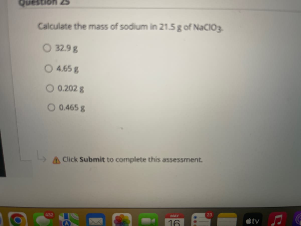 Question 25
Calculate the mass of sodium in 21.5 g of NaCIO3-
O 32.9 g
O
4,65g
O 0.202 g
O 0.465 g
AClick Submit to complete this assessment.
23
MAY
432
étv
16
