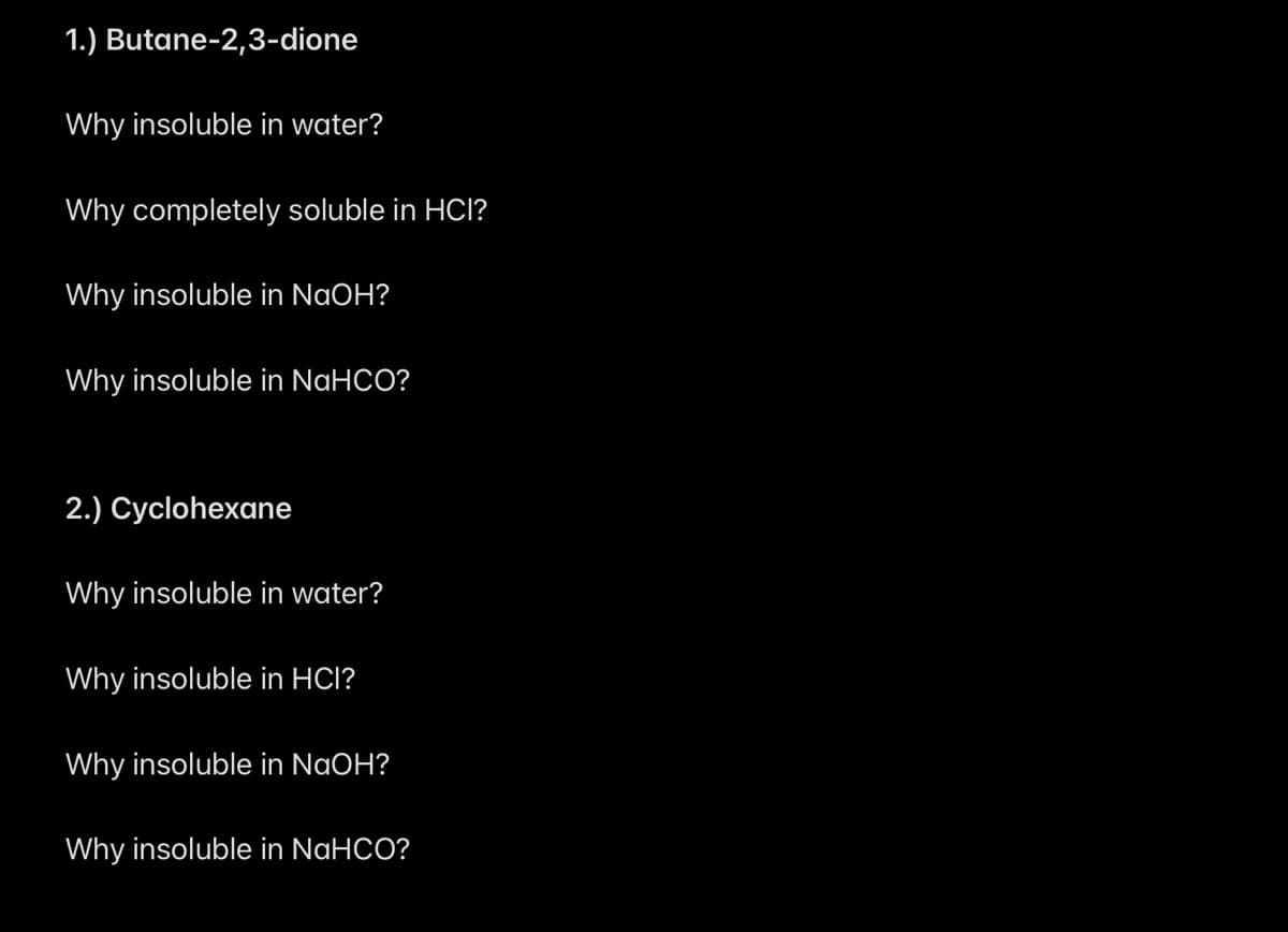 1.) Butane-2,3-dione
Why insoluble in water?
Why completely soluble in HCI?
Why insoluble in NaOH?
Why insoluble in NaHCO?
2.) Cyclohexane
Why insoluble in water?
Why insoluble in HCI?
Why insoluble in NaOH?
Why insoluble in NaHCO?
