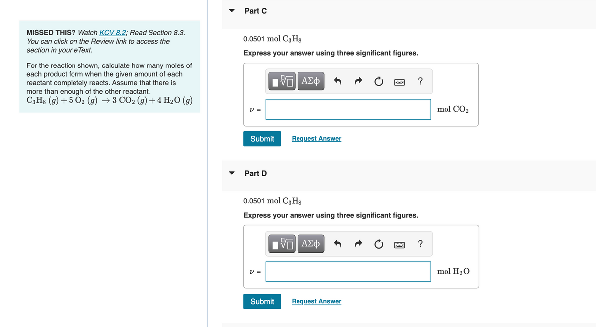 MISSED THIS? Watch KCV 8.2; Read Section 8.3.
You can click on the Review link to access the
section in your e Text.
For the reaction shown, calculate how many moles of
each product form when the given amount of each
reactant completely reacts. Assume that there is
more than enough of the other reactant.
C3H8 (9) + 5 O2 (g) → 3 CO2 (g) + 4 H₂O (9)
Part C
0.0501 mol C3H8
Express your answer using three significant figures.
V=
Submit
Part D
V =
VE ΑΣΦ
Request Answer
0.0501 mol C3H8
Express your answer using three significant figures.
Submit
IVE ΑΣΦ
Request Answer
?
2
?
mol CO₂
mol H₂O