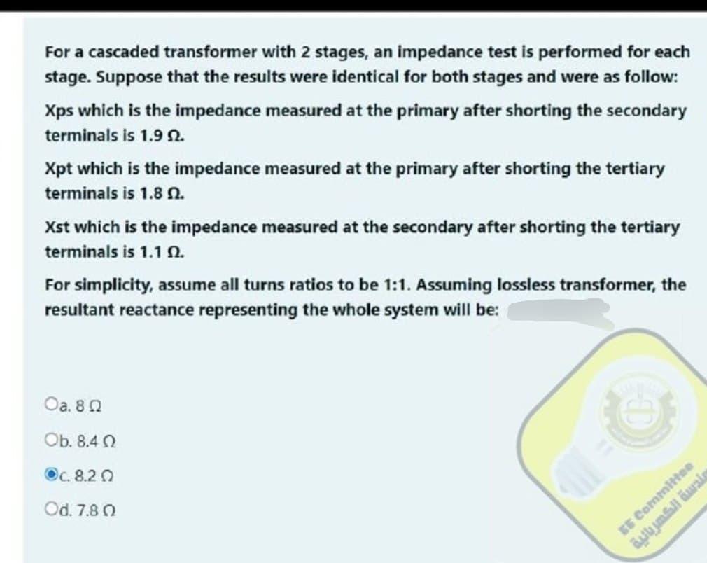 For a cascaded transformer with 2 stages, an impedance test is performed for each
stage. Suppose that the results were identical for both stages and were as follow:
Xps which is the impedance measured at the primary after shorting the secondary
terminals is 1.9 2.
Xpt which is the impedance measured at the primary after shorting the tertiary
terminals is 1.8 2.
Xst which is the impedance measured at the secondary after shorting the tertiary
terminals is 1.1 1.
For simplicity, assume all turns ratios to be 1:1. Assuming lossless transformer, the
resultant reactance representing the whole system will be:
Oa. 80
Ob. 8.40
Oc.8.20
Od. 7.80
مندسة الكهربائية
EE Committee