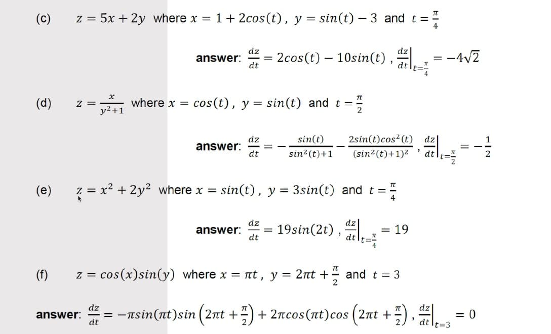 (c)
z = 5x + 2y where x = 1+ 2cos(t), y = sin(t) – 3 and t =
dz
answer:
dt
2cos(t) – 10sin(t),
:-4V2
%3D
dt
(d)
= Z
y2+1
where x =
cos(t), y = sin(t) and t =
sin(t)
2sin(t)cos? (t) dz
dz
answer:
dt
1
sin? (t)+1
(sin2(t)+1)2
dtlt=;
(e)
z = x² + 2y? where x =
sin(t), y = 3sin(t) and t =
4
dz
answer:
dt
19sin(2t) , ail
= 19
(f)
z = cos(x)sin(y) where x = t , y = 2nt +
and t = 3
2
dz
= -
dt
Tsin (πt)s in (2πt +
+ 2ncos(nt)cos (2nt +;), aile=3
answer:
= 0
