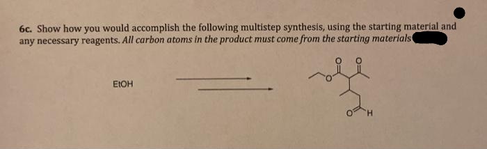 6c. Show how you would accomplish the following multistep synthesis, using the starting material and
any necessary reagents. All carbon atoms in the product must come from the starting materials
EIOH
H.
