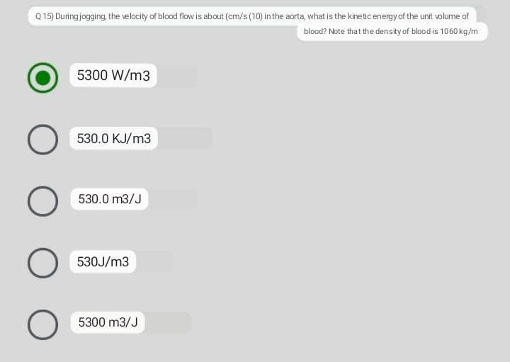 Q 15) During jogging, the velocity of blood flow is about (cm/s (10) inthe aorta, what is the kinetic energy of the unit volume of
blood? Note that the density of blood is 1060 kg/m
5300 W/m3
530.0 KJ/m3
530.0 m3/J
530J/m3
5300 m3/J
