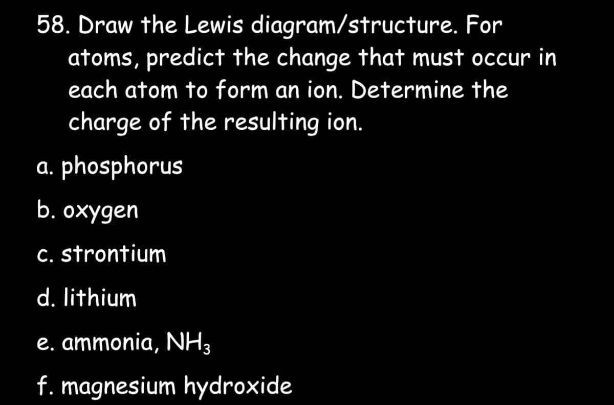 58. Draw the Lewis diagram/structure. For
atoms, predict the change that must occur in
each atom to form an ion. Determine the
charge of the resulting ion.
a. phosphorus
b. oxygen
c. strontium
d. lithium
e. ammonia, NH3
f. magnesium hydroxide