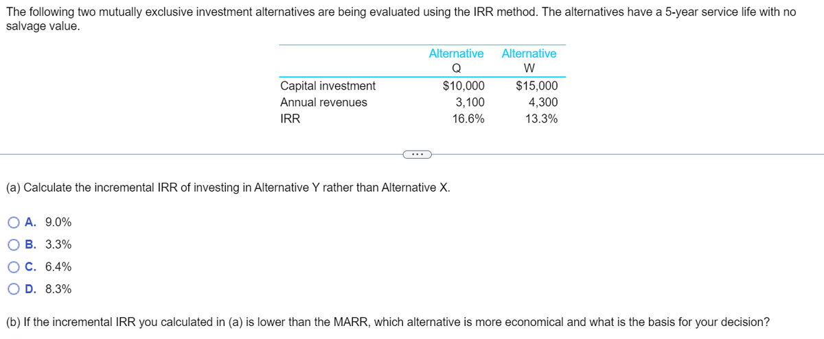 The following two mutually exclusive investment alternatives are being evaluated using the IRR method. The alternatives have a 5-year service life with no
salvage value.
Capital investment
Annual revenues
IRR
O A. 9.0%
B. 3.3%
O C. 6.4%
D. 8.3%
Alternative
Q
$10,000
3,100
16.6%
(a) Calculate the incremental IRR of investing in Alternative Y rather than Alternative X.
Alternative
W
$15,000
4,300
13.3%
(b) If the incremental IRR you calculated in (a) is lower than the MARR, which alternative is more economical and what is the basis for your decision?
