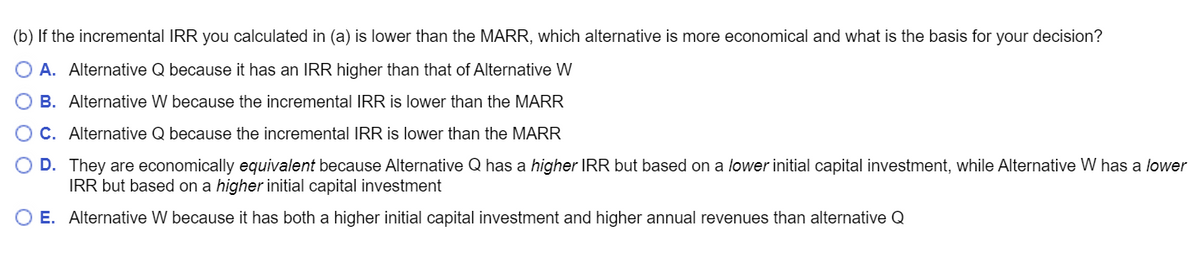 (b) If the incremental IRR you calculated in (a) is lower than the MARR, which alternative is more economical and what is the basis for your decision?
O A. Alternative Q because it has an IRR higher than that of Alternative W
B. Alternative W because the incremental IRR is lower than the MARR
OC. Alternative Q because the incremental IRR is lower than the MARR
O D.
They are economically equivalent because Alternative Q has a higher IRR but based on a lower initial capital investment, while Alternative W has a lower
IRR but based on a higher initial capital investment
O E. Alternative W because it has both a higher initial capital investment and higher annual revenues than alternative Q