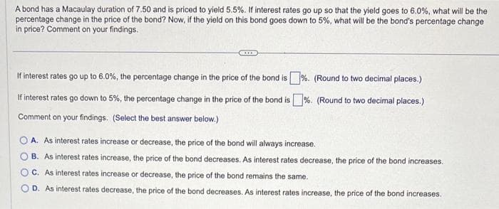 A bond has a Macaulay duration of 7.50 and is priced to yield 5.5%. If interest rates go up so that the yield goes to 6.0%, what will be the
percentage change in the price of the bond? Now, if the yield on this bond goes down to 5%, what will be the bond's percentage change
in price? Comment on your findings.
If interest rates go up to 6.0%, the percentage change in the price of the bond is%. (Round to two decimal places.)
If interest rates go down to 5%, the percentage change in the price of the bond is%. (Round to two decimal places.)
Comment on your findings. (Select the best answer below.)
OA. As interest rates increase or decrease, the price of the bond will always increase.
B. As interest rates increase, the price of the bond decreases. As interest rates decrease, the price of the bond increases.
OC. As interest rates increase or decrease, the price of the bond remains the same.
OD. As interest rates decrease, the price of the bond decreases. As interest rates increase, the price of the bond increases.