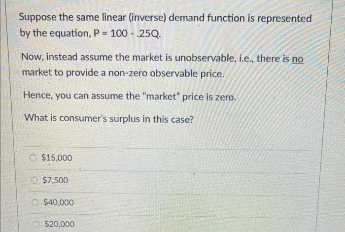 Suppose the same linear (inverse) demand function is represented
by the equation, P = 100.25Q.
Now, instead assume the market is unobservable, i.e., there is no
market to provide a non-zero observable price.
Hence, you can assume the "market" price is zero.
What is consumer's surplus in this case?
O $15,000
Ⓒ $7,500
O $40,000
$20,000