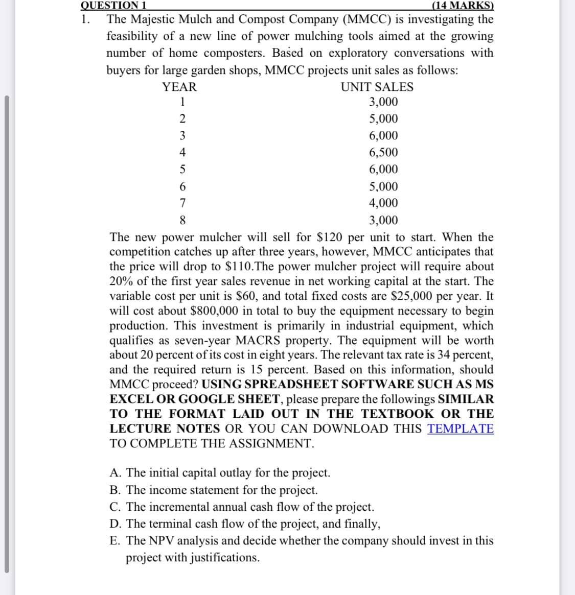 QUESTION 1
1.
(14 MARKS)
The Majestic Mulch and Compost Company (MMCC) is investigating the
feasibility of a new line of power mulching tools aimed at the growing
number of home composters. Based on exploratory conversations with
buyers for large garden shops, MMCC projects unit sales as follows:
UNIT SALES
YEAR
1
2
3
4
5
6
3,000
5,000
6,000
6,500
6,000
5,000
4,000
3,000
7
8
The new power mulcher will sell for $120 per unit to start. When the
competition catches up after three years, however, MMCC anticipates that
the price will drop to $110.The power mulcher project will require about
20% of the first year sales revenue in net working capital at the start. The
variable cost per unit is $60, and total fixed costs are $25,000 per year. It
will cost about $800,000 in total to buy the equipment necessary to begin
production. This investment is primarily in industrial equipment, which
qualifies as seven-year MACRS property. The equipment will be worth
about 20 percent of its cost in eight years. The relevant tax rate is 34 percent,
and the required return is 15 percent. Based on this information, should
MMCC proceed? USING SPREADSHEET SOFTWARE SUCH AS MS
EXCEL OR GOOGLE SHEET, please prepare the followings SIMILAR
TO THE FORMAT LAID OUT IN THE TEXTBOOK OR THE
LECTURE NOTES OR YOU CAN DOWNLOAD THIS TEMPLATE
TO COMPLETE THE ASSIGNMENT.
A. The initial capital outlay for the project.
B. The income statement for the project.
C. The incremental annual cash flow of the project.
D. The terminal cash flow of the project, and finally,
E. The NPV analysis and decide whether the company should invest in this
project with justifications.