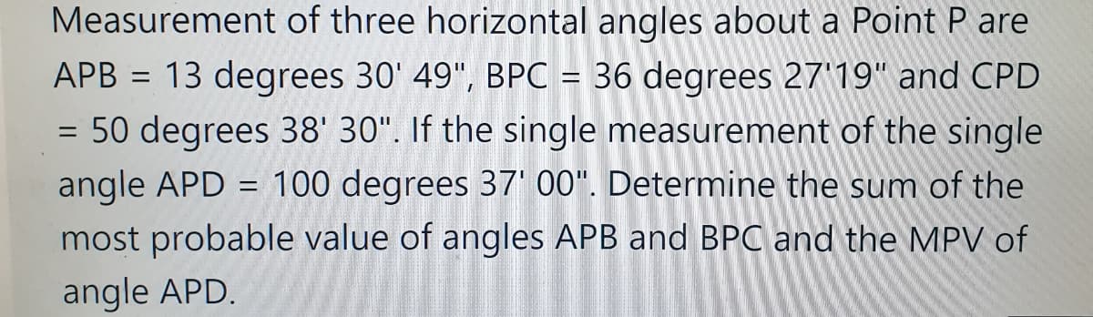 Measurement of three horizontal angles about a Point P are
APB = 13 degrees 30' 49", BPC = 36 degrees 27'19" and CPD
= 50 degrees 38' 30". If the single measurement of the single
angle APD = 100 degrees 37' 00". Determine the sum of the
most probable value of angles APB and BPC and the MPV of
angle APD.
