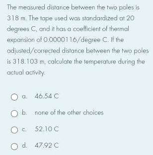 The measured distance between the two poles is
318 m. The tape used was standardized at 20
degrees C, and it has a coefficient of thermal
expansion of 0.0000116/degree C. If the
adjusted/corrected distance between the two poles
is 318.103 m, calculate the temperature during the
actual activity.
a.
46.54 C
O b. none of the other choices
C.
52.10 C
O d. 47.92 C
