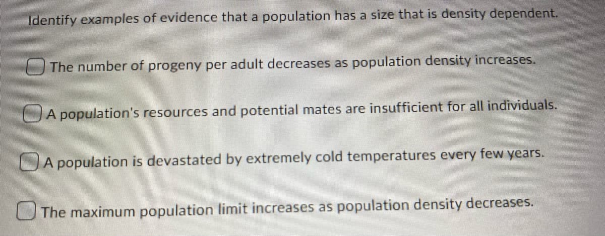 Identify examples of evidence that a population has a size that is density dependent.
The number of progeny per adult decreases as population density increases.
A population's resources and potential mates are insufficient for all individuals.
A population is devastated by extremely cold temperatures every few years.
The maximum population limit increases as population density decreases.