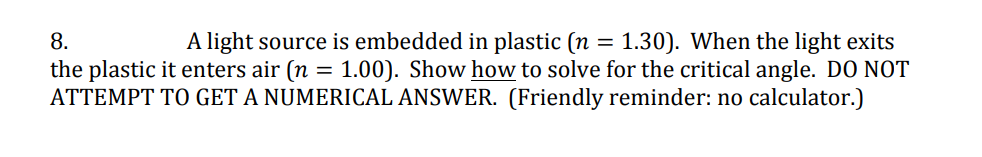 8.
A light source is embedded in plastic (n = 1.30). When the light exits
the plastic it enters air (n = 1.00). Show how to solve for the critical angle. DO NOT
ATTEMPT TO GET A NUMERICAL ANSWER. (Friendly reminder: no calculator.)