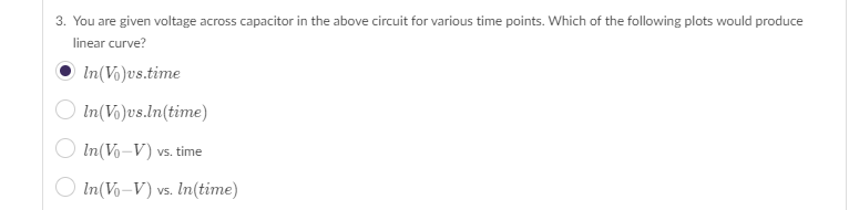 3. You are given voltage across capacitor in the above circuit for various time points. Which of the following plots would produce
linear curve?
In(Vo)vs.time
In(Vo)us.ln(time)
In (Vo-V) vs. time
In (Vo-V) vs. In(time)